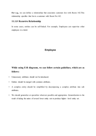 For e.g., we can define a relationship that associates customer Jon with Room 142.This
relationship specifies that Jon is a customer with Room No.142.
11.1.8 Recursive Relationship
In some cases, entities can be self-linked. For example, Employees can supervise other
employees in a hotel.
Employee
While using E-R diagrams, we can follow certain guidelines, which are as
follows:
• Unnecessary attributes should not be introduced.
• Entities should be merged with common attributes.
• A complex entity should be simplified by decomposing a complex attribute into sub
attributes.
• We should generalize or specialize wherever possible and appropriate. Generalization is the
result of taking the union of several lower entity sets to produce higher- level entity set.
 