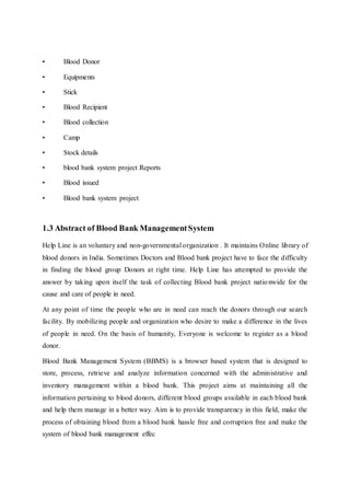 • Blood Donor
• Equipments
• Stick
• Blood Recipient
• Blood collection
• Camp
• Stock details
• blood bank system project Reports
• Blood issued
• Blood bank system project
1.3 Abstract of Blood Bank ManagementSystem
Help Line is an voluntary and non-governmental organization . It maintains Online library of
blood donors in India. Sometimes Doctors and Blood bank project have to face the difficulty
in finding the blood group Donors at right time. Help Line has attempted to provide the
answer by taking upon itself the task of collecting Blood bank project nationwide for the
cause and care of people in need.
At any point of time the people who are in need can reach the donors through our search
facility. By mobilizing people and organization who desire to make a difference in the lives
of people in need. On the basis of humanity, Everyone is welcome to register as a blood
donor.
Blood Bank Management System (BBMS) is a browser based system that is designed to
store, process, retrieve and analyze information concerned with the administrative and
inventory management within a blood bank. This project aims at maintaining all the
information pertaining to blood donors, different blood groups available in each blood bank
and help them manage in a better way. Aim is to provide transparency in this field, make the
process of obtaining blood from a blood bank hassle free and corruption free and make the
system of blood bank management effec
 