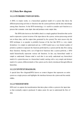 11.2 Data flow diagram
11.2.1 INTRODUCTION OF DFD:-
A DFD, in simple words, is a hierarchical graphical model of a system that shows the
different processing activities or functions that the system performs and the data interchange
among these functions. In the DFD terminology, it is useful to consider each function as a
process that consumes some input data and produces some output data.
The DFD (also known as the bubble chart) is a simple graphical formalism that can be
used to represent a system in terms of the input data to the system, various processing carried
out on these data, and the output data generated by the system) The main reason why the
DFD technique is so popular is probably because of the fact that DFD is a very simple
formalism- it is simple to understand and use. A DFD model uses a very limited number of
primitive symbols to represent the functions performed by a system and the data flow among
these functions. Starting with a set of high-level functions that a system performs, a DFD
model hierarchically represents various sub functions. In fact, any hierarchical model is
simple to understand. Human mind is such that it can easily understand any hierarchical
model of a system-because in a hierarchical model, starting with a very simple and abstract
model of a system; different details of the system can be slowly introduced through different
hierarchies.
11.2.2 CONTEXT DIAGRAM:
A special data flow diagram(DFD) known as context diagram that represents an entire
system as a single process and highlights the interfaces between the system and the outside
entities.
11.2.3 NEEDOF DFD
DFD aim’s to capture the transformation that takes place within a system to the input data
so that eventually output is produced. It makes easier for user to understand the flow of
data.
 