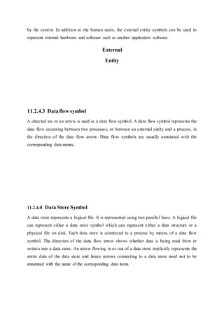 by the system. In addition to the human users, the external entity symbols can be used to
represent external hardware and software such as another application software.
External
Entity
11.2.4.3 Dataflow symbol
A directed arc or an arrow is used as a data flow symbol. A data flow symbol represents the
data flow occurring between two processes, or between an external entity and a process, in
the direction of the data flow arrow. Data flow symbols are usually annotated with the
corresponding data names.
11.2.4.4 Data Store Symbol
A data store represents a logical file. It is represented using two parallel lines. A logical file
can represent either a data store symbol which can represent either a data structure or a
physical file on disk. Each data store is connected to a process by means of a data flow
symbol. The direction of the data flow arrow shows whether data is being read from or
written into a data store. An arrow flowing in or out of a data store implicitly represents the
entire data of the data store and hence arrows connecting to a data store need not to be
annotated with the name of the corresponding data items.
 