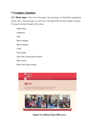 13.Complete Snapshots
13.1 Home page:- This is the home page or the main page of a blood bank management
system. This is the main page of a client side. This page define all about related to project.
This page also includes the galary of the camps.
Blood Donor
Equipments
Stick
Blood Recipient
Blood collection
Camp
Stock details
blood bank system project Reports
Blood issued
Blood bank system project
Figure 13.1:Home Page oflife saver
 