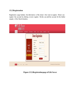 13.2 Registration
Registration page includes the information of the donor who want to register. Donor can
register the account by clicking on new register. He/she can add the account for the further
enquiry of the blood donation.
Figure 13.2:Registrationpage of Life Saver
 