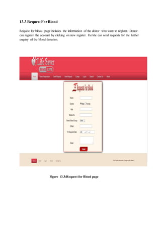 13.3 RequestForBlood
Request for blood page includes the information of the donor who want to register. Donor
can register the account by clicking on new register. He/she can send requests for the further
enquiry of the blood donation.
Figure 13.3:Request for Blood page
 