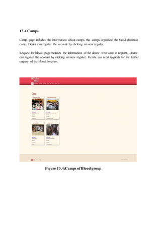 13.4 Camps
Camp page includes the information about camps, this camps organised the blood donation
camp. Donor can register the account by clicking on new register.
Request for blood page includes the information of the donor who want to register. Donor
can register the account by clicking on new register. He/she can send requests for the further
enquiry of the blood donation.
Figure 13.4:Camps ofBlood group
 