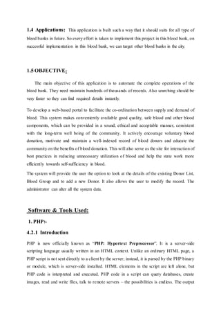 1.4 Applications: This application is built such a way that it should suits for all type of
blood banks in future. So every effort is taken to implement this project in this blood bank, on
successful implementation in this blood bank, we can target other blood banks in the city.
1.5 OBJECTIVE:
The main objective of this application is to automate the complete operations of the
blood bank. They need maintain hundreds of thousands of records. Also searching should be
very faster so they can find required details instantly.
To develop a web-based portal to facilitate the co-ordination between supply and demand of
blood. This system makes conveniently available good quality, safe blood and other blood
components, which can be provided in a sound, ethical and acceptable manner, consistent
with the long-term well being of the community. It actively encourage voluntary blood
donation, motivate and maintain a well-indexed record of blood donors and educate the
community on the benefits of blood donation. This will also serve as the site for interaction of
best practices in reducing unnecessary utilization of blood and help the state work more
efficiently towards self-sufficiency in blood.
The system will provide the user the option to look at the details of the existing Donor List,
Blood Group and to add a new Donor. It also allows the user to modify the record. The
administrator can alter all the system data.
Software & Tools Used:
1. PHP:-
4.2.1 Introduction
PHP is now officially known as “PHP: Hypertext Preprocessor”. It is a server-side
scripting language usually written in an HTML context. Unlike an ordinary HTML page, a
PHP script is not sent directly to a client by the server; instead, it is parsed by the PHP binary
or module, which is server-side installed. HTML elements in the script are left alone, but
PHP code is interpreted and executed. PHP code in a script can query databases, create
images, read and write files, talk to remote servers – the possibilities is endless. The output
 