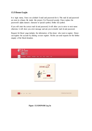 13.5 DonorLogin
It is login menu, I have set a default E-mail and password for it. This mail id and password
are store in a binary file inside this project. For Password security I have replace the
password's alpha numeric character to special symbol, Dollar ($) symbol.
If you will enter the correct mail id and password, It will allow you to move to next menu
otherwise it will show you error message and ask you to invalid mail id and password.
Request for blood page includes the information of the donor who want to register. Donor
can register the account by clicking on new register. He/she can send requests for the further
enquiry of the blood donation.
Figure 13.5:DONOR Log In
 