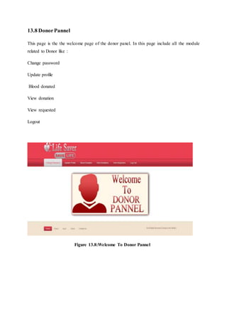 13.8 DonorPannel
This page is the the welcome page of the donor panel. In this page include all the module
related to Donor like :
Change password
Update profile
Blood donated
View donation
View requested
Logout
Figure 13.8:Welcome To Donor Pannel
 