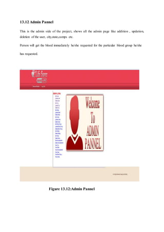 13.12 Admin Pannel
This is the admin side of the project, shows all the admin page like addition , updation,
deletion of the user, city,state,camps etc.
Person will get the blood immediately he/she requested for the particular blood group he/she
has requested.
Figure 13.12:Admin Pannel
 
