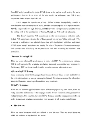 from PHP code is combined with the HTML in the script and the result sent to the user’s
web-browser, therefore it can never tell the user whether the web-server uses PHP or not,
because the entire browser sees is HTML.
PHP’s support for Apache and MySQL further increases its popularity. Apache is
now the most-used web-server in the world, and PHP can be compiled as an Apache module.
MySQL is a powerful free SQL database, and PHP provides a comprehensive set of functions
for working with it. The combination of Apache, MySQL and PHP is all but unbeatable.
That doesn’t mean that PHP cannot work in other environments or with other tools.
In fact, PHP supports an extensive list of databases and web-servers. While in the mid-1990s
it was ok to build sites, even relatively large sites, with hundreds of individual hard-coded
HTML pages, today’s webmasters are making the most of the power of databases to manage
their content more effectively and to personalize their sites according to individual user
preferences.
Reasons forusing PHP
There are some indisputable great reasons to work with PHP. As an open source product,
PHP is well supported by a talented production team and a committed user community.
Furthermore, PHP can be run on all the major operating systems with most servers.
a) Learning PHP is easy
Basic is easy any interpreted language should be easy to learn. Since you are isolated from
the system (no pointers to use, no memory to allocate). The other advantage that all modern
interpreted languages share is good associative array constructs.
b) Its Performance
While we can build an application that serves millions of pages a day on a server, when we
really look at the performance of the language it sucks. We are still orders of magnitude from
real performance. Not only that, but since PHP is designed around a single process model our
ability to share data structures or connection pool resources is left to native code libraries.
• The low cost
There are many languages which are available at very less cost. There are some languages
which are available at very less cost like below:
 