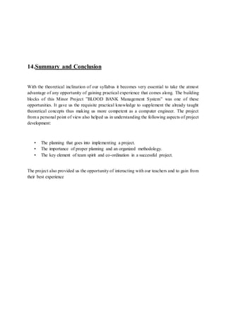 14.Summary and Conclusion
With the theoretical inclination of our syllabus it becomes very essential to take the atmost
advantage of any opportunity of gaining practical experience that comes along. The building
blocks of this Minor Project ”BLOOD BANK Management System” was one of these
opportunities. It gave us the requisite practical knowledge to supplement the already taught
theoretical concepts thus making us more competent as a computer engineer. The project
from a personal point of view also helped us in understanding the following aspects of project
development:
• The planning that goes into implementing a project.
• The importance of proper planning and an organized methodology.
• The key element of team spirit and co-ordination in a successful project.
The project also provided us the opportunity of interacting with our teachers and to gain from
their best experience
 