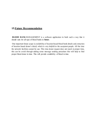 15.Future Recommendation
BLOOD BANK MANAGEMENT is a software application to built such a way that it
should suits for all type of blood banks in future.
One important future scope is availability of location based blood bank details and extraction
of location based donor’s detail, which is very helpful to the acceptant people. All the time
the network facilities cannot be use. This time donor request does not reach in proper time,
this can be avoid through adding some message sending procedure this will help to find
proper blood donor in time. This will provide availability of blood in time.
 