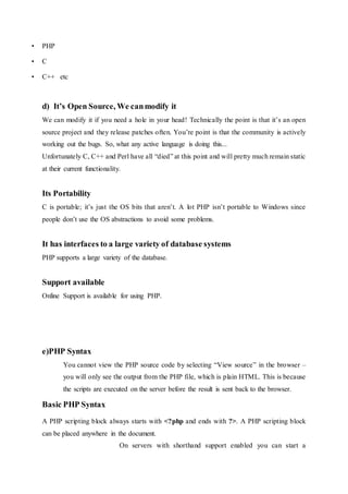 • PHP
• C
• C++ etc
d) It’s Open Source, We canmodify it
We can modify it if you need a hole in your head! Technically the point is that it’s an open
source project and they release patches often. You’re point is that the community is actively
working out the bugs. So, what any active language is doing this...
Unfortunately C, C++ and Perl have all “died” at this point and will pretty much remain static
at their current functionality.
Its Portability
C is portable; it’s just the OS bits that aren’t. A lot PHP isn’t portable to Windows since
people don’t use the OS abstractions to avoid some problems.
It has interfaces to a large variety of database systems
PHP supports a large variety of the database.
Support available
Online Support is available for using PHP.
e)PHP Syntax
You cannot view the PHP source code by selecting “View source” in the browser –
you will only see the output from the PHP file, which is plain HTML. This is because
the scripts are executed on the server before the result is sent back to the browser.
Basic PHP Syntax
A PHP scripting block always starts with <?php and ends with ?>. A PHP scripting block
can be placed anywhere in the document.
On servers with shorthand support enabled you can start a
 