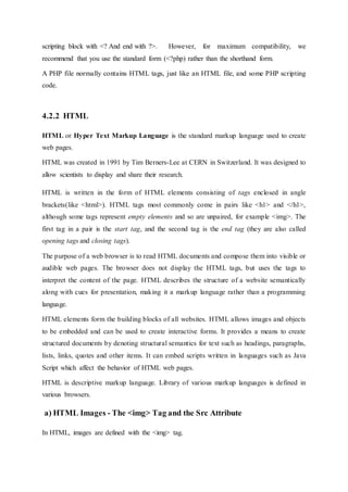 scripting block with <? And end with ?>. However, for maximum compatibility, we
recommend that you use the standard form (<?php) rather than the shorthand form.
A PHP file normally contains HTML tags, just like an HTML file, and some PHP scripting
code.
4.2.2 HTML
HTML or Hyper Text Markup Language is the standard markup language used to create
web pages.
HTML was created in 1991 by Tim Berners-Lee at CERN in Switzerland. It was designed to
allow scientists to display and share their research.
HTML is written in the form of HTML elements consisting of tags enclosed in angle
brackets(like <html>). HTML tags most commonly come in pairs like <h1> and </h1>,
although some tags represent empty elements and so are unpaired, for example <img>. The
first tag in a pair is the start tag, and the second tag is the end tag (they are also called
opening tags and closing tags).
The purpose of a web browser is to read HTML documents and compose them into visible or
audible web pages. The browser does not display the HTML tags, but uses the tags to
interpret the content of the page. HTML describes the structure of a website semantically
along with cues for presentation, making it a markup language rather than a programming
language.
HTML elements form the building blocks of all websites. HTML allows images and objects
to be embedded and can be used to create interactive forms. It provides a means to create
structured documents by denoting structural semantics for text such as headings, paragraphs,
lists, links, quotes and other items. It can embed scripts written in languages such as Java
Script which affect the behavior of HTML web pages.
HTML is descriptive markup language. Library of various markup languages is defined in
various browsers.
a) HTML Images - The <img> Tag and the Src Attribute
In HTML, images are defined with the <img> tag.
 