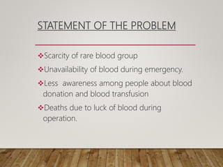 STATEMENT OF THE PROBLEM
Scarcity of rare blood group
Unavailability of blood during emergency.
Less awareness among people about blood
donation and blood transfusion
Deaths due to luck of blood during
operation.
 