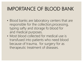 IMPORTANCE OF BLOOD BANK
• Blood banks are laboratory centers that are
responsible for the collection,processing,
typing safty and storage fo blood for
and medical purposes.
• Most blood collected for medical use is
transfused into patients who need blood
because of trauma, for surgery for as
therapeutic treatment of diseases.
 