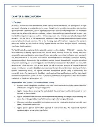 Blood Bank & Transfusion Medicine Excellence Manual Dr J L Meena
Blood Bank & Transfusion Medicine Excellence Manual – Dr J L Meena | Page 10
CHAPTER 1: INTRODUCTION
1. Purpose
No product in medicine carries a more literal double identity than a unit of blood: the identity of the stranger
who gave it voluntarily, screened and tested to ensure their gift carries no hidden harm, and the identity of the
specific patient it is destined for, verified repeatedly to ensure it reaches exactly the person it was matched to
and no one else. When either identity is confused — when a donor's infection goes undetected, or when a unit
intended for one patient is given to another — the consequence is not a minor process failure but a potentially
fatal error, and one that is, in the overwhelming majority of cases, entirely preventable through disciplined
process followed without exception. This is the founding truth of transfusion medicine: the science is
remarkably reliable, but the chain of custody depends entirely on human discipline applied consistently,
transfusion after transfusion.
The World Health Organization and international transfusion medicine bodies — AABB, ISBT — recognize that
structured donor screening, rigorous infectious disease testing including nucleic acid testing, meticulous
compatibility testing, and positive patient identification repeated at every critical verification point are directly
and measurably linked to reductions in transfusion-transmitted infection and transfusion-related mortality.
Research consistently demonstrates that blood banks applying rigorous donor eligibility screening, disciplined
component processing, and unwavering positive identification protocols achieve dramatically and measurably
better patient safety outcomes than facilities where any link in this chain is treated as routine rather than
sacred. In institutions where the Blood Bank team applies systematic donor and recipient identity verification,
rigorous compatibility testing, and vigilant cold chain management, patient safety is demonstrably and
measurably better. The investment in Blood Bank excellence is, without qualification, one of the highest-yield
investments any healthcare system can make — protecting both the voluntary generosity of the donor and the
fragile trust of the patient receiving their gift.
Why the Blood Bank Team Is Critical to Healthcare Quality
● Provides the life-saving blood components that make trauma resuscitation, surgery, cancer treatment,
and obstetric emergency management possible.
● Applies rigorous donor screening that protects both the donor's own health and the safety of every
recipient of their donation.
● Applies comprehensive transfusion-transmitted infection screening, including nucleic acid testing, that
closes the window period during which infections might otherwise go undetected.
● Maintains meticulous compatibility testing that prevents the catastrophic, largely preventable harm
of ABO-incompatible transfusion.
● Applies positive patient identification repeated at every critical step, the single most important
safeguard against wrong-patient transfusion.
 