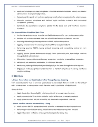 Blood Bank & Transfusion Medicine Excellence Manual Dr J L Meena
Blood Bank & Transfusion Medicine Excellence Manual – Dr J L Meena | Page 11
● Maintains disciplined cold chain management that preserves blood component viability and prevents
administration of compromised products.
● Recognizes and responds to transfusion reactions promptly, when minutes matter for patient survival.
● Maintains regulatory compliance with national blood transfusion standards and international
accreditation guidelines.
● Contributes to accreditation compliance (NABH, JCI) for blood bank and transfusion medicine
standards.
Key Responsibilities of the Blood Bank Team
● Conducting systematic donor screening and eligibility assessment for every prospective donation.
● Applying safe, standardized blood collection technique and monitoring for donor reactions.
● Preparing and labeling blood components accurately per validated protocol.
● Applying comprehensive TTI screening, including NAT, for every donated unit.
● Performing accurate ABO/Rh typing, antibody screening, and compatibility testing for every
transfusion.
● Applying positive patient identification at every critical verification point, from sample collection
through bedside administration.
● Maintaining rigorous cold chain and storage temperature monitoring for every blood component.
● Recognizing and responding immediately to transfusion reactions.
● Maintaining hemovigilance reporting and participating in look-back investigations when required.
● Engaging in continuous professional development to maintain competence in evolving transfusion
medicine evidence.
2. Objectives
1. Ensure Donor Safety and Blood Product Safety Through Rigorous Screening
Every prospective donor must be screened systematically to protect both their own health and the safety of
every future recipient of their donation. This is the Blood Bank's foundational safety obligation.
How to Achieve:
● Apply standardized donor eligibility criteria consistently for every prospective donor.
● Apply comprehensive TTI screening, including nucleic acid testing, for every donated unit.
● Apply systematic donor reaction monitoring and response during and after collection.
2. Ensure Absolute Precision in Compatibility Testing
● Apply accurate ABO/Rh typing and antibody screening for every patient requiring transfusion.
● Perform rigorous crossmatch testing per validated protocol before every unit is released.
● Apply independent verification for every critical compatibility testing step.
 