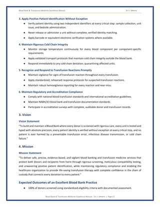 Blood Bank & Transfusion Medicine Excellence Manual Dr J L Meena
Blood Bank & Transfusion Medicine Excellence Manual – Dr J L Meena | Page 12
3. Apply Positive Patient Identification Without Exception
● Verify patient identity using two independent identifiers at every critical step: sample collection, unit
issue, and bedside administration.
● Never release or administer a unit without complete, verified identity matching.
● Apply barcode or equivalent electronic verification systems where available.
4. Maintain Rigorous Cold Chain Integrity
● Monitor storage temperature continuously for every blood component per component-specific
requirements.
● Apply validated transport protocols that maintain cold chain integrity outside the blood bank.
● Respond immediately to any cold chain deviation, quarantining affected units.
5. Recognize and Respond to Transfusion Reactions Promptly
● Maintain vigilance for signs of transfusion reaction throughout every transfusion.
● Apply standardized, rehearsed response protocols for suspected transfusion reactions.
● Maintain robust hemovigilance reporting for every reaction and near-miss.
6. Maintain Regulatory and Accreditation Compliance
● Comply with national blood transfusion standards and international accreditation guidelines.
● Maintain NABH/JCI blood bank and transfusion documentation standards.
● Participate in accreditation surveys with complete, auditable donor and transfusion records.
3. Vision
Vision Statement
“To build and maintain a Blood Bank where every donor is screened with rigorous care, every unit is tested and
typed with absolute precision, every patient identity is verified without exception at every critical step, and no
patient is ever harmed by a preventable transfusion error, infectious disease transmission, or cold chain
failure.”
4. Mission
Mission Statement
“To deliver safe, precise, evidence-based, and vigilant blood banking and transfusion medicine services that
protect both donors and recipients from harm through rigorous screening, meticulous compatibility testing,
and unwavering positive patient identification, while maintaining regulatory compliance and enabling the
healthcare organization to provide life-saving transfusion therapy with complete confidence in the chain of
custody that connects every donation to every patient.”
Expected Outcomes of an Excellent Blood Bank Practice
● 100% of donors screened using standardized eligibility criteria with documented assessment.
 