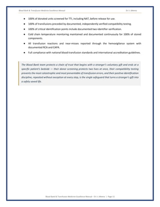 Blood Bank & Transfusion Medicine Excellence Manual Dr J L Meena
Blood Bank & Transfusion Medicine Excellence Manual – Dr J L Meena | Page 13
● 100% of donated units screened for TTI, including NAT, before release for use.
● 100% of transfusions preceded by documented, independently verified compatibility testing.
● 100% of critical identification points include documented two-identifier verification.
● Cold chain temperature monitoring maintained and documented continuously for 100% of stored
components.
● All transfusion reactions and near-misses reported through the hemovigilance system with
documented RCA and CAPA.
● Full compliance with national blood transfusion standards and international accreditation guidelines.
The Blood Bank team protects a chain of trust that begins with a stranger's voluntary gift and ends at a
specific patient's bedside — their donor screening protects two lives at once, their compatibility testing
prevents the most catastrophic and most preventable of transfusion errors, and their positive identification
discipline, repeated without exception at every step, is the single safeguard that turns a stranger's gift into
a safely saved life.
 