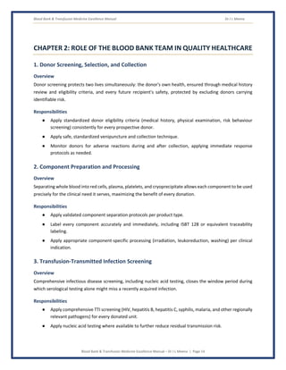 Blood Bank & Transfusion Medicine Excellence Manual Dr J L Meena
Blood Bank & Transfusion Medicine Excellence Manual – Dr J L Meena | Page 14
CHAPTER 2: ROLE OF THE BLOOD BANK TEAM IN QUALITY HEALTHCARE
1. Donor Screening, Selection, and Collection
Overview
Donor screening protects two lives simultaneously: the donor's own health, ensured through medical history
review and eligibility criteria, and every future recipient's safety, protected by excluding donors carrying
identifiable risk.
Responsibilities
● Apply standardized donor eligibility criteria (medical history, physical examination, risk behaviour
screening) consistently for every prospective donor.
● Apply safe, standardized venipuncture and collection technique.
● Monitor donors for adverse reactions during and after collection, applying immediate response
protocols as needed.
2. Component Preparation and Processing
Overview
Separating whole blood into red cells, plasma, platelets, and cryoprecipitate allows each component to be used
precisely for the clinical need it serves, maximizing the benefit of every donation.
Responsibilities
● Apply validated component separation protocols per product type.
● Label every component accurately and immediately, including ISBT 128 or equivalent traceability
labeling.
● Apply appropriate component-specific processing (irradiation, leukoreduction, washing) per clinical
indication.
3. Transfusion-Transmitted Infection Screening
Overview
Comprehensive infectious disease screening, including nucleic acid testing, closes the window period during
which serological testing alone might miss a recently acquired infection.
Responsibilities
● Apply comprehensive TTI screening (HIV, hepatitis B, hepatitis C, syphilis, malaria, and other regionally
relevant pathogens) for every donated unit.
● Apply nucleic acid testing where available to further reduce residual transmission risk.
 