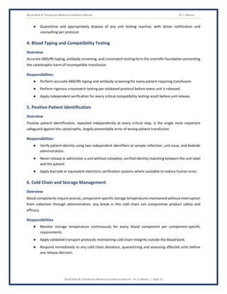 Blood Bank & Transfusion Medicine Excellence Manual Dr J L Meena
Blood Bank & Transfusion Medicine Excellence Manual – Dr J L Meena | Page 15
● Quarantine and appropriately dispose of any unit testing reactive, with donor notification and
counselling per protocol.
4. Blood Typing and Compatibility Testing
Overview
Accurate ABO/Rh typing, antibody screening, and crossmatch testing form the scientific foundation preventing
the catastrophic harm of incompatible transfusion.
Responsibilities
● Perform accurate ABO/Rh typing and antibody screening for every patient requiring transfusion.
● Perform rigorous crossmatch testing per validated protocol before every unit is released.
● Apply independent verification for every critical compatibility testing result before unit release.
5. Positive Patient Identification
Overview
Positive patient identification, repeated independently at every critical step, is the single most important
safeguard against the catastrophic, largely preventable error of wrong-patient transfusion.
Responsibilities
● Verify patient identity using two independent identifiers at sample collection, unit issue, and bedside
administration.
● Never release or administer a unit without complete, verified identity matching between the unit label
and the patient.
● Apply barcode or equivalent electronic verification systems where available to reduce human error.
6. Cold Chain and Storage Management
Overview
Blood components require precise, component-specific storage temperatures maintained without interruption
from collection through administration; any break in this cold chain can compromise product safety and
efficacy.
Responsibilities
● Monitor storage temperature continuously for every blood component per component-specific
requirements.
● Apply validated transport protocols maintaining cold chain integrity outside the blood bank.
● Respond immediately to any cold chain deviation, quarantining and assessing affected units before
any release decision.
 
