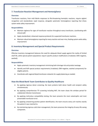 Blood Bank & Transfusion Medicine Excellence Manual Dr J L Meena
Blood Bank & Transfusion Medicine Excellence Manual – Dr J L Meena | Page 16
7. Transfusion Reaction Management and Hemovigilance
Overview
Transfusion reactions, from mild febrile responses to life-threatening hemolytic reactions, require vigilant
recognition and standardized, rapid response, alongside systematic hemovigilance reporting that drives
system-wide safety improvement.
Responsibilities
● Maintain vigilance for signs of transfusion reaction throughout every transfusion, coordinating with
clinical staff.
● Apply standardized, rehearsed response protocols for suspected transfusion reactions.
● Maintain robust hemovigilance reporting for every reaction and near-miss, feeding system-wide safety
improvement.
8. Inventory Management and Special Product Requirements
Overview
Effective inventory management balances the need for adequate blood supply against the reality of limited
shelf life, while special patient populations require specific product modifications (irradiated, CMV-negative,
washed).
Responsibilities
● Apply systematic inventory management minimizing both shortage risk and product wastage.
● Identify and fulfil special product requirements (irradiated, CMV-negative, washed components) for
eligible patients.
● Coordinate with regional blood transfusion networks for supply balancing as needed.
How the Blood Bank Team Contributes to Quality Healthcare
● By applying rigorous donor screening, the team protects both donor health and recipient safety
simultaneously.
● By applying comprehensive TTI screening including NAT, the team closes the window period for
undetected infection transmission.
● By applying meticulous compatibility testing, the team prevents the most catastrophic and most
preventable transfusion error.
● By applying unwavering positive patient identification, the team ensures every unit reaches exactly
the patient it was matched to.
● By maintaining rigorous cold chain management, the team preserves the integrity of every life-saving
component.
 