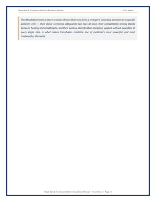 Blood Bank & Transfusion Medicine Excellence Manual Dr J L Meena
Blood Bank & Transfusion Medicine Excellence Manual – Dr J L Meena | Page 17
The Blood Bank team protects a chain of trust that runs from a stranger's voluntary donation to a specific
patient's vein — their donor screening safeguards two lives at once, their compatibility testing stands
between healing and catastrophe, and their positive identification discipline, applied without exception at
every single step, is what makes transfusion medicine one of medicine's most powerful, and most
trustworthy, therapies.
 