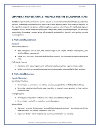 Blood Bank & Transfusion Medicine Excellence Manual Dr J L Meena
Blood Bank & Transfusion Medicine Excellence Manual – Dr J L Meena | Page 18
CHAPTER 3: PROFESSIONAL STANDARDS FOR THE BLOOD BANK TEAM
Blood banking and transfusion medicine practice requires an uncommon combination of meticulous laboratory
precision, unwavering discipline in positive identity verification, genuine care for both the voluntary donor and
the dependent recipient, and rigorous cold chain vigilance sustained without lapse. The standards that govern
Blood Bank practice derive from transfusion patient safety science, donor protection principles, and the unique
responsibility of managing a product whose safety depends on two distinct identities being verified correctly,
every single time.
1. Professional Appearance
Standards
Attire and Identification
● Wear appropriate clinical attire, PPE, and ID badge as per hospital infection control policy, given
significant blood exposure risk.
● Follow strict laboratory dress code and biosafety standards for component processing and testing
areas.
Professional Presence
● Maintain a calm, reassuring demeanor with donors, particularly those experiencing a reaction.
● Model meticulous, unhurried laboratory practice that resists the pressure of a full daily workload.
2. Professional Behaviour
Expected Behaviours
Identification Discipline
● Never release or administer a unit without complete, independently verified identity matching.
● Never skip a positive identification step, regardless of how well-known a patient or how routine a
transfusion feels.
Testing Discipline
● Never bypass independent verification for a critical compatibility testing result.
● Never release a unit with an unresolved testing discrepancy.
Accountability
● Own every screening decision, every compatibility testing result, and every identification verification
made for donors and patients under Blood Bank care.
● Report and disclose critical incidents and adverse events honestly and promptly.
 