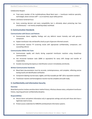 Blood Bank & Transfusion Medicine Excellence Manual Dr J L Meena
Blood Bank & Transfusion Medicine Excellence Manual – Dr J L Meena | Page 19
Collaborative Respect
● Treat every member of the multidisciplinary Blood Bank team — transfusion medicine specialist,
technologist, donor services staff — as an essential, equal safety partner.
Patient- and Donor-Centered Focus
● Every screening decision and every compatibility test is ultimately about protecting two lives
simultaneously — not merely completing today's workload.
3. Communication Standards
Communication with Donors and Patients
● Communicate donor eligibility findings and any deferral reason honestly and with genuine
compassion.
● Explain transfusion risks and benefits clearly as part of genuine informed consent.
● Communicate reactive TTI screening results with appropriate confidentiality, compassion, and
counselling referral.
Communication Within the Team
● Communicate rapidly and clearly during suspected transfusion reactions using closed-loop
communication.
● Use structured handover tools (SBAR or equivalent) for every shift change and transfer of
responsibility.
● Escalate any testing discrepancy or identification concern immediately and directly.
Written Communication Standards
● Blood Bank documentation must be accurate, contemporaneous, and complete, reflecting precise
testing results and identification verification.
● Component labeling must be exact, legible, and fully traceable per ISBT 128 or equivalent standard.
● Transfusion reaction and hemovigilance records must be complete and audit-ready.
4. Confidentiality and Information Security
Overview
Blood Bank practice involves sensitive donor medical history, infectious disease status, and patient transfusion
history, requiring particular confidentiality discipline.
Responsibilities
● Discuss donor and patient information only in appropriate settings and only with those who have a
legitimate need to know.
● Protect access credentials for EMR/HIS and blood bank information systems.
 