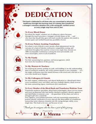 Blood Bank & Transfusion Medicine Excellence Manual Dr J L Meena
Blood Bank & Transfusion Medicine Excellence Manual – Dr J L Meena | Page 2
DEDICATION
This book is dedicated to all those who are committed to advancing healthcare through the exacting chain of
custody that transforms a stranger's voluntary donation into a life-saving gift, verified correct at every single
step from vein to vein.
To Every Blood Donor
For whom the simple, voluntary act of rolling up a sleeve becomes, through this team's precision, a stranger's
second chance at life — and who trust that the gift they gave will reach exactly the patient who needs it, tested,
typed, and verified beyond any possibility of error.
To Every Patient Awaiting Transfusion
For whom a unit of blood is never merely a fluid administered, but the outcome of a chain of identity
verification, compatibility testing, and cold-chain discipline that must be correct every single time, because an
ABO-incompatible transfusion is among the most preventable, and most catastrophic, errors in all of medicine.
To My Family
For their unwavering love, patience, and encouragement, which have been the foundation of this journey.
To My Mentors & Teachers
For inspiring my passion, guiding my path, and instilling in me the understanding that in transfusion medicine,
the correct patient identity is not a formality — it is the single verification step that stands between a life saved
and a life lost to an error that should never happen.
To My Colleagues & Friends
For their support, collaboration, and shared dedication to a blood bank where every crossmatch, every unit
label, and every bedside identity check receives the same unwavering rigour, transfusion after transfusion.
To Every Member of the Blood Bank and Transfusion Medicine Team
Transfusion medicine specialists, blood bank technologists, donor services teams, and every professional who
has double-checked a patient's identity against a unit label before it entered a vein — the guardians of the
chain that turns a stranger's gift into a saved life.
Your vigilance, your technical precision, and your unwavering commitment to positive identity verification
at every step are the silent pillars of a healthcare system that turns voluntary donation into life-saving
therapy, safely, every single time. This book is for you, and because of you. Thank you to everyone who has
been a part of this journey.
Dr J L Meena
 