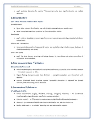 Blood Bank & Transfusion Medicine Excellence Manual Dr J L Meena
Blood Bank & Transfusion Medicine Excellence Manual – Dr J L Meena | Page 20
● Apply particular discretion for reactive TTI screening results, given significant social and medical
sensitivity.
5. Ethical Standards
Core Ethical Principles for Blood Bank Practice
Non-Maleficence
● Never allow a known identification gap or testing discrepancy to persist unaddressed.
● Never release a unit without complete, verified compatibility testing.
Beneficence
● Apply evidence-based donor screening and component processing consistently, protecting both donor
and recipient.
Honesty and Transparency
● Communicate donor deferral reasons and reactive test results honestly, including honest disclosure of
transfusion reactions and errors.
Justice and Equity
● Apply the same rigorous screening and testing standard to every donor and patient, regardless of
background or circumstance.
6. Time Management and Prioritization
Clinical Priority Framework
● Immediate/Emergency: Massive transfusion protocol activation, suspected acute hemolytic reaction
— immediate response, no delay.
● Urgent: Testing discrepancy, cold chain deviation — prompt investigation, unit release held until
resolved.
● Routine: Scheduled donor screening, routine component processing — managed per defined
schedule, with unwavering process discipline.
7. Teamwork and Collaboration
Work Effectively With
● Clinical departments (surgery, obstetrics, oncology, emergency medicine) — for coordinated
transfusion planning and massive transfusion protocol activation.
● Infection control — for TTI screening result management and outbreak investigation support.
● Nursing — for coordinated bedside identification verification and reaction monitoring.
● Quality department — for incident reporting, RCA, and accreditation support.
 