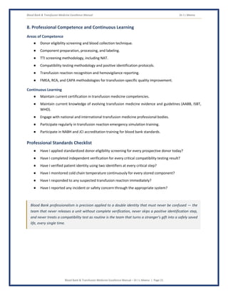 Blood Bank & Transfusion Medicine Excellence Manual Dr J L Meena
Blood Bank & Transfusion Medicine Excellence Manual – Dr J L Meena | Page 21
8. Professional Competence and Continuous Learning
Areas of Competence
● Donor eligibility screening and blood collection technique.
● Component preparation, processing, and labeling.
● TTI screening methodology, including NAT.
● Compatibility testing methodology and positive identification protocols.
● Transfusion reaction recognition and hemovigilance reporting.
● FMEA, RCA, and CAPA methodologies for transfusion-specific quality improvement.
Continuous Learning
● Maintain current certification in transfusion medicine competencies.
● Maintain current knowledge of evolving transfusion medicine evidence and guidelines (AABB, ISBT,
WHO).
● Engage with national and international transfusion medicine professional bodies.
● Participate regularly in transfusion reaction emergency simulation training.
● Participate in NABH and JCI accreditation training for blood bank standards.
Professional Standards Checklist
● Have I applied standardized donor eligibility screening for every prospective donor today?
● Have I completed independent verification for every critical compatibility testing result?
● Have I verified patient identity using two identifiers at every critical step?
● Have I monitored cold chain temperature continuously for every stored component?
● Have I responded to any suspected transfusion reaction immediately?
● Have I reported any incident or safety concern through the appropriate system?
Blood Bank professionalism is precision applied to a double identity that must never be confused — the
team that never releases a unit without complete verification, never skips a positive identification step,
and never treats a compatibility test as routine is the team that turns a stranger's gift into a safely saved
life, every single time.
 