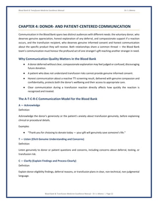 Blood Bank & Transfusion Medicine Excellence Manual Dr J L Meena
Blood Bank & Transfusion Medicine Excellence Manual – Dr J L Meena | Page 22
CHAPTER 4: DONOR- AND PATIENT-CENTERED COMMUNICATION
Communication in the Blood Bank spans two distinct audiences with different needs: the voluntary donor, who
deserves genuine appreciation, honest explanation of any deferral, and compassionate support if a reaction
occurs, and the transfusion recipient, who deserves genuine informed consent and honest communication
about the specific product they will receive. Both relationships share a common thread — the Blood Bank
team's communication must honour the profound act of one stranger's gift reaching another stranger in need.
Why Communication Quality Matters in the Blood Bank
● A donor deferred without clear, compassionate explanation may feel judged or confused, discouraging
future donation.
● A patient who does not understand transfusion risks cannot provide genuine informed consent.
● Honest communication about a reactive TTI screening result, delivered with genuine compassion and
confidentiality, protects both the donor's wellbeing and their access to appropriate care.
● Clear communication during a transfusion reaction directly affects how quickly the reaction is
recognized and treated.
The A-T-C-R-C Communication Model for the Blood Bank
A — Acknowledge
Definition
Acknowledge the donor's generosity or the patient's anxiety about transfusion genuinely, before explaining
clinical or procedural details.
Examples
● “Thank you for choosing to donate today — your gift will genuinely save someone's life.”
T — Listen (Elicit Genuine Understanding and Concerns)
Definition
Listen genuinely to donor or patient questions and concerns, including concerns about deferral, testing, or
transfusion risk.
C — Clarify (Explain Findings and Process Clearly)
Definition
Explain donor eligibility findings, deferral reasons, or transfusion plans in clear, non-technical, non-judgmental
language.
 