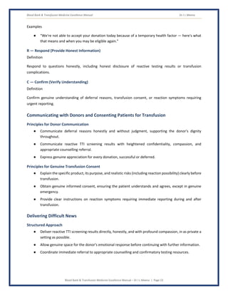 Blood Bank & Transfusion Medicine Excellence Manual Dr J L Meena
Blood Bank & Transfusion Medicine Excellence Manual – Dr J L Meena | Page 23
Examples
● “We're not able to accept your donation today because of a temporary health factor — here's what
that means and when you may be eligible again.”
R — Respond (Provide Honest Information)
Definition
Respond to questions honestly, including honest disclosure of reactive testing results or transfusion
complications.
C — Confirm (Verify Understanding)
Definition
Confirm genuine understanding of deferral reasons, transfusion consent, or reaction symptoms requiring
urgent reporting.
Communicating with Donors and Consenting Patients for Transfusion
Principles for Donor Communication
● Communicate deferral reasons honestly and without judgment, supporting the donor's dignity
throughout.
● Communicate reactive TTI screening results with heightened confidentiality, compassion, and
appropriate counselling referral.
● Express genuine appreciation for every donation, successful or deferred.
Principles for Genuine Transfusion Consent
● Explain the specific product, its purpose, and realistic risks (including reaction possibility) clearly before
transfusion.
● Obtain genuine informed consent, ensuring the patient understands and agrees, except in genuine
emergency.
● Provide clear instructions on reaction symptoms requiring immediate reporting during and after
transfusion.
Delivering Difficult News
Structured Approach
● Deliver reactive TTI screening results directly, honestly, and with profound compassion, in as private a
setting as possible.
● Allow genuine space for the donor's emotional response before continuing with further information.
● Coordinate immediate referral to appropriate counselling and confirmatory testing resources.
 