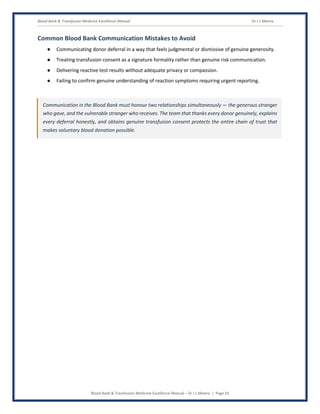 Blood Bank & Transfusion Medicine Excellence Manual Dr J L Meena
Blood Bank & Transfusion Medicine Excellence Manual – Dr J L Meena | Page 24
Common Blood Bank Communication Mistakes to Avoid
● Communicating donor deferral in a way that feels judgmental or dismissive of genuine generosity.
● Treating transfusion consent as a signature formality rather than genuine risk communication.
● Delivering reactive test results without adequate privacy or compassion.
● Failing to confirm genuine understanding of reaction symptoms requiring urgent reporting.
Communication in the Blood Bank must honour two relationships simultaneously — the generous stranger
who gave, and the vulnerable stranger who receives. The team that thanks every donor genuinely, explains
every deferral honestly, and obtains genuine transfusion consent protects the entire chain of trust that
makes voluntary blood donation possible.
 