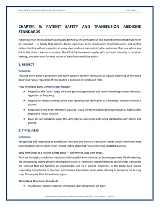 Blood Bank & Transfusion Medicine Excellence Manual Dr J L Meena
Blood Bank & Transfusion Medicine Excellence Manual – Dr J L Meena | Page 25
CHAPTER 5: PATIENT SAFETY AND TRANSFUSION MEDICINE
STANDARDS
Patient safety in the Blood Bank is uniquely defined by the verification of two distinct identities that must never
be confused — a facility that screens donors rigorously, tests components comprehensively, and verifies
patient identity without exception at every step produces measurably better outcomes than one where any
link in this chain is treated as routine. The R-T-A-C-A framework applies with particular intensity to the dual-
identity, zero-tolerance-for-error nature of transfusion medicine safety.
1. RESPECT
Definition
Treating every donor's generosity and every patient's identity verification as equally deserving of the Blood
Bank's full rigour, regardless of how routine a donation or transfusion feels.
How the Blood Bank Demonstrates Respect
● Respect for the Donor: Apply the same genuine appreciation and careful screening to every donation,
regardless of frequency.
● Respect for Patient Identity: Never treat identification verification as a formality, however familiar a
patient.
● Respect for Every Team Member's Vigilance: Value the technologist's testing precision as highly as the
physician's clinical decision.
● Equal Service Standards: Apply the same rigorous screening and testing standard to every donor and
patient.
2. TIMELINESS
Definition
Recognizing and responding to transfusion reactions and massive transfusion needs within timeframes that
protect patient safety, while never rushing testing steps that require their full validated duration.
Why Timeliness Is a Patient Safety Issue — and Why It Cuts Both Ways
An acute hemolytic transfusion reaction unaddressed for even minutes can become genuinely life-threatening.
Yet compatibility testing presents the opposite lesson: a crossmatch step shortened to save minutes is precisely
the shortcut that can transmit an incompatible unit to a patient. Timeliness in the Blood Bank means
responding immediately to reactions and massive transfusion needs while refusing to compress the testing
steps that require their full validated rigour.
Blood Bank Timeliness Standards
● Transfusion reaction response: immediate upon recognition, no delay.
 