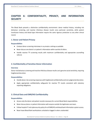 Blood Bank & Transfusion Medicine Excellence Manual Dr J L Meena
Blood Bank & Transfusion Medicine Excellence Manual – Dr J L Meena | Page 28
CHAPTER 6: CONFIDENTIALITY, PRIVACY, AND INFORMATION
SECURITY
The Blood Bank presents a distinctive confidentiality environment: donor medical history, including risk
behaviour screening, and reactive infectious disease results carry particular sensitivity, while patient
transfusion history and blood type information require the same rigorous protection as any other clinical
record.
1. Donor and Patient Privacy
Responsibilities
● Conduct donor screening interviews in as private a setting as available.
● Never discuss one donor's or patient's information within earshot of others.
● Handle reactive TTI screening results with maximum confidentiality and appropriate counselling
referral.
2. Confidentiality of Sensitive Donor Information
Overview
Donor risk behaviour screening and reactive infectious disease results carry genuine social sensitivity, requiring
heightened discretion.
Responsibilities
● Handle donor risk screening responses with heightened confidentiality and non-judgmental discretion.
● Apply appropriate confidentiality safeguards for reactive TTI results consistent with statutory
reporting obligations.
3. Clinical Data and EMR/HIS Confidentiality
Responsibilities
● Access only the donor and patient records necessary for current Blood Bank responsibilities.
● Never discuss donor or patient information with anyone outside the legitimate care team.
● Follow hospital IT and cybersecurity policy for all EMR/HIS and blood bank information system access.
● Never leave Blood Bank workstations unlocked or logged in when unattended.
 