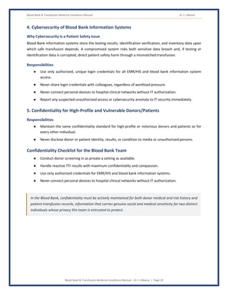 Blood Bank & Transfusion Medicine Excellence Manual Dr J L Meena
Blood Bank & Transfusion Medicine Excellence Manual – Dr J L Meena | Page 29
4. Cybersecurity of Blood Bank Information Systems
Why Cybersecurity Is a Patient Safety Issue
Blood Bank information systems store the testing results, identification verification, and inventory data upon
which safe transfusion depends. A compromised system risks both sensitive data breach and, if testing or
identification data is corrupted, direct patient safety harm through a mismatched transfusion.
Responsibilities
● Use only authorized, unique login credentials for all EMR/HIS and blood bank information system
access.
● Never share login credentials with colleagues, regardless of workload pressure.
● Never connect personal devices to hospital clinical networks without IT authorization.
● Report any suspected unauthorized access or cybersecurity anomaly to IT security immediately.
5. Confidentiality for High-Profile and Vulnerable Donors/Patients
Responsibilities
● Maintain the same confidentiality standard for high-profile or notorious donors and patients as for
every other individual.
● Never disclose donor or patient identity, results, or condition to media or unauthorized persons.
Confidentiality Checklist for the Blood Bank Team
● Conduct donor screening in as private a setting as available.
● Handle reactive TTI results with maximum confidentiality and compassion.
● Use only authorized credentials for EMR/HIS and blood bank information systems.
● Never connect personal devices to hospital clinical networks without IT authorization.
In the Blood Bank, confidentiality must be actively maintained for both donor medical and risk history and
patient transfusion records, information that carries genuine social and medical sensitivity for two distinct
individuals whose privacy this team is entrusted to protect.
 