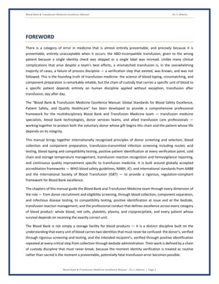 Blood Bank & Transfusion Medicine Excellence Manual Dr J L Meena
Blood Bank & Transfusion Medicine Excellence Manual – Dr J L Meena | Page 3
FOREWORD
There is a category of error in medicine that is almost entirely preventable, and precisely because it is
preventable, entirely unacceptable when it occurs: the ABO-incompatible transfusion, given to the wrong
patient because a single identity check was skipped or a single label was misread. Unlike many clinical
complications that arise despite a team's best efforts, a mismatched transfusion is, in the overwhelming
majority of cases, a failure of process discipline — a verification step that existed, was known, and was not
followed. This is the founding truth of transfusion medicine: the science of blood typing, crossmatching, and
component preparation is remarkably reliable, but the chain of custody that carries a specific unit of blood to
a specific patient depends entirely on human discipline applied without exception, transfusion after
transfusion, day after day.
The “Blood Bank & Transfusion Medicine Excellence Manual: Global Standards for Blood Safety Excellence,
Patient Safety, and Quality Healthcare” has been developed to provide a comprehensive professional
framework for the multidisciplinary Blood Bank and Transfusion Medicine team — transfusion medicine
specialists, blood bank technologists, donor services teams, and allied transfusion care professionals —
working together to protect both the voluntary donor whose gift begins this chain and the patient whose life
depends on its integrity.
This manual brings together internationally recognized principles of donor screening and selection, blood
collection and component preparation, transfusion-transmitted infection screening including nucleic acid
testing, blood typing and compatibility testing, positive patient identification at every verification point, cold
chain and storage temperature management, transfusion reaction recognition and hemovigilance reporting,
and continuous quality improvement specific to transfusion medicine. It is built around globally accepted
accreditation frameworks — WHO blood safety guidelines, NABH, JCI, and international standards from AABB
and the International Society of Blood Transfusion (ISBT) — to provide a rigorous, regulation-compliant
framework for Blood Bank excellence.
The chapters of this manual guide the Blood Bank and Transfusion Medicine team through every dimension of
the role — from donor recruitment and eligibility screening, through blood collection, component separation,
and infectious disease testing, to compatibility testing, positive identification at issue and at the bedside,
transfusion reaction management, and the professional conduct that defines excellence across every category
of blood product: whole blood, red cells, platelets, plasma, and cryoprecipitate, and every patient whose
survival depends on receiving the exactly correct unit.
The Blood Bank is not simply a storage facility for blood products — it is a distinct discipline built on the
understanding that every unit of blood carries two identities that must never be confused: the donor's, verified
through rigorous screening and testing, and the intended recipient's, verified through positive identification
repeated at every critical step from collection through bedside administration. Their work is defined by a chain
of custody discipline that must never break, because the moment identity verification is treated as routine
rather than sacred is the moment a preventable, potentially fatal transfusion error becomes possible.
 