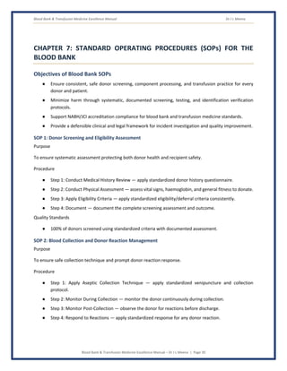 Blood Bank & Transfusion Medicine Excellence Manual Dr J L Meena
Blood Bank & Transfusion Medicine Excellence Manual – Dr J L Meena | Page 30
CHAPTER 7: STANDARD OPERATING PROCEDURES (SOPs) FOR THE
BLOOD BANK
Objectives of Blood Bank SOPs
● Ensure consistent, safe donor screening, component processing, and transfusion practice for every
donor and patient.
● Minimize harm through systematic, documented screening, testing, and identification verification
protocols.
● Support NABH/JCI accreditation compliance for blood bank and transfusion medicine standards.
● Provide a defensible clinical and legal framework for incident investigation and quality improvement.
SOP 1: Donor Screening and Eligibility Assessment
Purpose
To ensure systematic assessment protecting both donor health and recipient safety.
Procedure
● Step 1: Conduct Medical History Review — apply standardized donor history questionnaire.
● Step 2: Conduct Physical Assessment — assess vital signs, haemoglobin, and general fitness to donate.
● Step 3: Apply Eligibility Criteria — apply standardized eligibility/deferral criteria consistently.
● Step 4: Document — document the complete screening assessment and outcome.
Quality Standards
● 100% of donors screened using standardized criteria with documented assessment.
SOP 2: Blood Collection and Donor Reaction Management
Purpose
To ensure safe collection technique and prompt donor reaction response.
Procedure
● Step 1: Apply Aseptic Collection Technique — apply standardized venipuncture and collection
protocol.
● Step 2: Monitor During Collection — monitor the donor continuously during collection.
● Step 3: Monitor Post-Collection — observe the donor for reactions before discharge.
● Step 4: Respond to Reactions — apply standardized response for any donor reaction.
 
