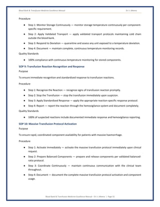 Blood Bank & Transfusion Medicine Excellence Manual Dr J L Meena
Blood Bank & Transfusion Medicine Excellence Manual – Dr J L Meena | Page 33
Procedure
● Step 1: Monitor Storage Continuously — monitor storage temperature continuously per component-
specific requirement.
● Step 2: Apply Validated Transport — apply validated transport protocols maintaining cold chain
outside the blood bank.
● Step 3: Respond to Deviation — quarantine and assess any unit exposed to a temperature deviation.
● Step 4: Document — maintain complete, continuous temperature monitoring records.
Quality Standards
● 100% compliance with continuous temperature monitoring for stored components.
SOP 9: Transfusion Reaction Recognition and Response
Purpose
To ensure immediate recognition and standardized response to transfusion reactions.
Procedure
● Step 1: Recognize the Reaction — recognize signs of transfusion reaction promptly.
● Step 2: Stop the Transfusion — stop the transfusion immediately upon suspicion.
● Step 3: Apply Standardized Response — apply the appropriate reaction-specific response protocol.
● Step 4: Report — report the reaction through the hemovigilance system and document completely.
Quality Standards
● 100% of suspected reactions include documented immediate response and hemovigilance reporting.
SOP 10: Massive Transfusion Protocol Activation
Purpose
To ensure rapid, coordinated component availability for patients with massive haemorrhage.
Procedure
● Step 1: Activate Immediately — activate the massive transfusion protocol immediately upon clinical
request.
● Step 2: Prepare Balanced Components — prepare and release components per validated balanced-
ratio protocol.
● Step 3: Coordinate Continuously — maintain continuous communication with the clinical team
throughout.
● Step 4: Document — document the complete massive transfusion protocol activation and component
usage.
 