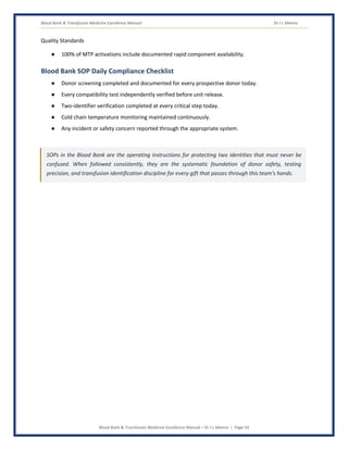 Blood Bank & Transfusion Medicine Excellence Manual Dr J L Meena
Blood Bank & Transfusion Medicine Excellence Manual – Dr J L Meena | Page 34
Quality Standards
● 100% of MTP activations include documented rapid component availability.
Blood Bank SOP Daily Compliance Checklist
● Donor screening completed and documented for every prospective donor today.
● Every compatibility test independently verified before unit release.
● Two-identifier verification completed at every critical step today.
● Cold chain temperature monitoring maintained continuously.
● Any incident or safety concern reported through the appropriate system.
SOPs in the Blood Bank are the operating instructions for protecting two identities that must never be
confused. When followed consistently, they are the systematic foundation of donor safety, testing
precision, and transfusion identification discipline for every gift that passes through this team's hands.
 