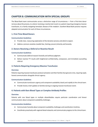 Blood Bank & Transfusion Medicine Excellence Manual Dr J L Meena
Blood Bank & Transfusion Medicine Excellence Manual – Dr J L Meena | Page 35
CHAPTER 8: COMMUNICATION WITH SPECIAL GROUPS
The Blood Bank team communicates across a distinctive range of circumstances — from a first-time donor
nervous about the process, to a donor receiving a reactive test result, to a patient requiring emergency massive
transfusion, to a family navigating hemolytic disease of the newborn. Excellent Blood Bank practice requires
adapted communication for each of these circumstances.
1. First-Time Blood Donors
Communication Guidelines
● Provide clear, reassuring explanation of the donation process and what to expect.
● Address common anxieties (needle fear, fainting concern) directly and honestly.
2. Donors Receiving a Deferral or Reactive Result
Communication Guidelines
● Communicate deferral reasons honestly and without judgment.
● Deliver reactive TTI results with heightened confidentiality, compassion, and immediate counselling
referral.
3. Patients Requiring Emergency Massive Transfusion
Overview
Patients requiring massive transfusion protocol activation and their families face genuine crisis, requiring rapid,
honest communication alongside clinical urgency.
Communication Guidelines
● Communicate transfusion urgency and component availability clearly and rapidly to the clinical team.
● Provide honest, brief updates to families during an ongoing massive transfusion event.
4. Patients with Rare Blood Types or Complex Antibody Profiles
Overview
Patients with rare blood types or multiple alloantibodies require particular coordination and honest
communication about component availability challenges.
Communication Guidelines
● Communicate honestly about component availability challenges and coordination timelines.
● Coordinate proactively with regional blood networks and communicate progress to the clinical team.
 