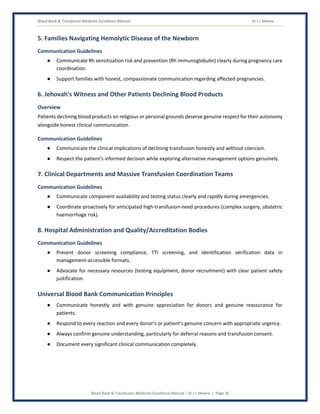 Blood Bank & Transfusion Medicine Excellence Manual Dr J L Meena
Blood Bank & Transfusion Medicine Excellence Manual – Dr J L Meena | Page 36
5. Families Navigating Hemolytic Disease of the Newborn
Communication Guidelines
● Communicate Rh sensitization risk and prevention (Rh immunoglobulin) clearly during pregnancy care
coordination.
● Support families with honest, compassionate communication regarding affected pregnancies.
6. Jehovah's Witness and Other Patients Declining Blood Products
Overview
Patients declining blood products on religious or personal grounds deserve genuine respect for their autonomy
alongside honest clinical communication.
Communication Guidelines
● Communicate the clinical implications of declining transfusion honestly and without coercion.
● Respect the patient's informed decision while exploring alternative management options genuinely.
7. Clinical Departments and Massive Transfusion Coordination Teams
Communication Guidelines
● Communicate component availability and testing status clearly and rapidly during emergencies.
● Coordinate proactively for anticipated high-transfusion-need procedures (complex surgery, obstetric
haemorrhage risk).
8. Hospital Administration and Quality/Accreditation Bodies
Communication Guidelines
● Present donor screening compliance, TTI screening, and identification verification data in
management-accessible formats.
● Advocate for necessary resources (testing equipment, donor recruitment) with clear patient safety
justification.
Universal Blood Bank Communication Principles
● Communicate honestly and with genuine appreciation for donors and genuine reassurance for
patients.
● Respond to every reaction and every donor's or patient's genuine concern with appropriate urgency.
● Always confirm genuine understanding, particularly for deferral reasons and transfusion consent.
● Document every significant clinical communication completely.
 