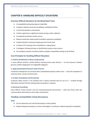 Blood Bank & Transfusion Medicine Excellence Manual Dr J L Meena
Blood Bank & Transfusion Medicine Excellence Manual – Dr J L Meena | Page 38
CHAPTER 9: HANDLING DIFFICULT SITUATIONS
Common Difficult Situations for the Blood Bank Team
● A compatibility testing discrepancy is identified.
● A patient's identity cannot be immediately, confidently verified.
● A cold chain deviation is discovered.
● A donor experiences a significant reaction during or after collection.
● A suspected transfusion reaction occurs.
● Massive transfusion needs exceed immediate component availability.
● A patient declines transfusion despite genuine clinical need.
● A reactive TTI screening result is identified in a repeat donor.
● A colleague's testing technique or identification practice raises concern.
● An emergency requires transfusion before complete compatibility testing can be finished.
Core Principles for Handling Difficult Situations
1. Positive Identification Is Never Compromised
In every difficult situation, verified identity matching drives every decision — no time pressure, however
genuine, justifies skipping this non-negotiable safeguard.
2. Apply Standardized Protocols Under Pressure
Transfusion emergencies are precisely when standardized protocols matter most — resist the temptation to
improvise when a proven protocol exists.
3. Escalate Immediately and Persistently
A genuine safety concern is not resolved until it reaches someone who can act on it — escalate through
alternative channels if the first attempt does not produce a response.
4. Document Everything
Every difficult clinical situation must be contemporaneously documented — what was found, what was
communicated, what decisions were made, and by whom.
Handling a Compatibility Testing Discrepancy
Steps
● Do not release the unit until the discrepancy is fully resolved.
● Repeat testing and escalate to a senior technologist or transfusion medicine specialist immediately.
 