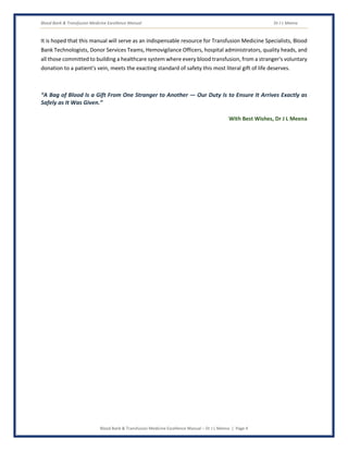 Blood Bank & Transfusion Medicine Excellence Manual Dr J L Meena
Blood Bank & Transfusion Medicine Excellence Manual – Dr J L Meena | Page 4
It is hoped that this manual will serve as an indispensable resource for Transfusion Medicine Specialists, Blood
Bank Technologists, Donor Services Teams, Hemovigilance Officers, hospital administrators, quality heads, and
all those committed to building a healthcare system where every blood transfusion, from a stranger's voluntary
donation to a patient's vein, meets the exacting standard of safety this most literal gift of life deserves.
“A Bag of Blood Is a Gift From One Stranger to Another — Our Duty Is to Ensure It Arrives Exactly as
Safely as It Was Given.”
With Best Wishes, Dr J L Meena
 