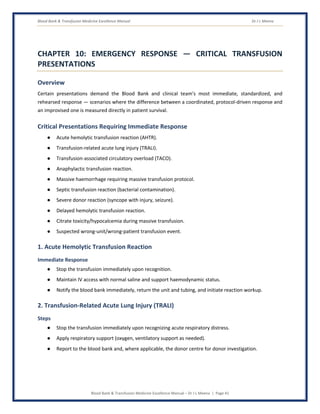 Blood Bank & Transfusion Medicine Excellence Manual Dr J L Meena
Blood Bank & Transfusion Medicine Excellence Manual – Dr J L Meena | Page 41
CHAPTER 10: EMERGENCY RESPONSE — CRITICAL TRANSFUSION
PRESENTATIONS
Overview
Certain presentations demand the Blood Bank and clinical team's most immediate, standardized, and
rehearsed response — scenarios where the difference between a coordinated, protocol-driven response and
an improvised one is measured directly in patient survival.
Critical Presentations Requiring Immediate Response
● Acute hemolytic transfusion reaction (AHTR).
● Transfusion-related acute lung injury (TRALI).
● Transfusion-associated circulatory overload (TACO).
● Anaphylactic transfusion reaction.
● Massive haemorrhage requiring massive transfusion protocol.
● Septic transfusion reaction (bacterial contamination).
● Severe donor reaction (syncope with injury, seizure).
● Delayed hemolytic transfusion reaction.
● Citrate toxicity/hypocalcemia during massive transfusion.
● Suspected wrong-unit/wrong-patient transfusion event.
1. Acute Hemolytic Transfusion Reaction
Immediate Response
● Stop the transfusion immediately upon recognition.
● Maintain IV access with normal saline and support haemodynamic status.
● Notify the blood bank immediately, return the unit and tubing, and initiate reaction workup.
2. Transfusion-Related Acute Lung Injury (TRALI)
Steps
● Stop the transfusion immediately upon recognizing acute respiratory distress.
● Apply respiratory support (oxygen, ventilatory support as needed).
● Report to the blood bank and, where applicable, the donor centre for donor investigation.
 