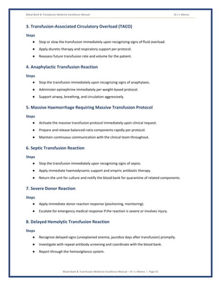 Blood Bank & Transfusion Medicine Excellence Manual Dr J L Meena
Blood Bank & Transfusion Medicine Excellence Manual – Dr J L Meena | Page 42
3. Transfusion-Associated Circulatory Overload (TACO)
Steps
● Stop or slow the transfusion immediately upon recognizing signs of fluid overload.
● Apply diuretic therapy and respiratory support per protocol.
● Reassess future transfusion rate and volume for the patient.
4. Anaphylactic Transfusion Reaction
Steps
● Stop the transfusion immediately upon recognizing signs of anaphylaxis.
● Administer epinephrine immediately per weight-based protocol.
● Support airway, breathing, and circulation aggressively.
5. Massive Haemorrhage Requiring Massive Transfusion Protocol
Steps
● Activate the massive transfusion protocol immediately upon clinical request.
● Prepare and release balanced-ratio components rapidly per protocol.
● Maintain continuous communication with the clinical team throughout.
6. Septic Transfusion Reaction
Steps
● Stop the transfusion immediately upon recognizing signs of sepsis.
● Apply immediate haemodynamic support and empiric antibiotic therapy.
● Return the unit for culture and notify the blood bank for quarantine of related components.
7. Severe Donor Reaction
Steps
● Apply immediate donor reaction response (positioning, monitoring).
● Escalate for emergency medical response if the reaction is severe or involves injury.
8. Delayed Hemolytic Transfusion Reaction
Steps
● Recognize delayed signs (unexplained anemia, jaundice days after transfusion) promptly.
● Investigate with repeat antibody screening and coordinate with the blood bank.
● Report through the hemovigilance system.
 