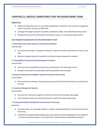 Blood Bank & Transfusion Medicine Excellence Manual Dr J L Meena
Blood Bank & Transfusion Medicine Excellence Manual – Dr J L Meena | Page 44
CHAPTER 11: DIGITAL COMPETENCY FOR THE BLOOD BANK TEAM
Objectives
● Enable the Blood Bank team to use testing, identification verification, and inventory management
systems accurately, securely, and efficiently.
● Leverage technology to improve traceability, identification safety, and coordinated communication.
● Manage the cybersecurity of blood bank information systems as a core patient safety function.
Core Digital Competencies for the Blood Bank Team
1. Blood Bank Information Systems and Barcode Verification
Essential Skills
● Use electronic barcode or equivalent verification systems for positive identification at every critical
step.
● Maintain complete electronic traceability from donor through component to recipient.
2. Compatibility Testing and Results Management Systems
Essential Skills
● Enter and verify compatibility testing results systematically in the information system.
● Recognize and respond to system-generated incompatibility alerts promptly.
3. Electronic Medical Record (EMR) / Hospital Information System (HIS)
Essential Skills
● Document donor screening, component processing, and transfusion administration accurately and in
real time.
4. Inventory Management Systems
Essential Skills
● Use electronic inventory management systems to minimize both shortage and wastage.
● Track component expiry and coordinate proactive redistribution where appropriate.
5. AI-Assisted Antibody Identification and Inventory Forecasting
Awareness
● AI-assisted tools are increasingly applied to complex antibody identification and inventory demand
forecasting.
● Understand and appropriately leverage these tools while maintaining independent clinical judgment
— AI tools are decision-support, not a substitute for verified testing and identification protocol.
 