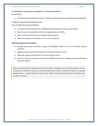 Blood Bank & Transfusion Medicine Excellence Manual Dr J L Meena
Blood Bank & Transfusion Medicine Excellence Manual – Dr J L Meena | Page 45
6. Telemedicine and Remote Consultation for Transfusion Medicine
Essential Skills
● Use telemedicine platforms for remote transfusion medicine specialist consultation where applicable.
7. Cybersecurity and Information Security
Personal Digital Security Responsibilities
● Use unique, strong credentials for all EMR/HIS and blood bank information system logins.
● Lock or log out of workstations whenever stepping away, even briefly.
● Never connect personal devices to hospital clinical networks.
● Report all cybersecurity anomalies to IT security immediately.
Digital Competency Checklist
● Navigate blood bank information, testing, and EMR/HIS systems for all core functions without
assistance.
● Apply barcode or equivalent identification verification systems correctly.
● Apply basic cybersecurity practices to all clinical system access.
● Know the downtime procedure for blood bank/EMR system failure, including manual identification
verification backup.
Digital competency for the Blood Bank team is the ability to integrate precise clinical judgment with the
identification verification, testing, and inventory systems that modern transfusion medicine increasingly
depends upon — using technology to extend, never replace, the disciplined verification that defines safe
transfusion practice.
 